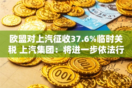 欧盟对上汽征收37.6%临时关税 上汽集团：将进一步依法行使抗辩权