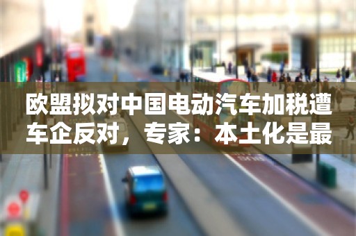 欧盟拟对中国电动汽车加税遭车企反对，专家：本土化是最好应对