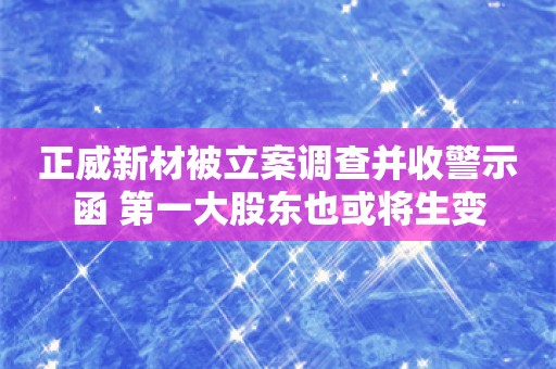 正威新材被立案调查并收警示函 第一大股东也或将生变