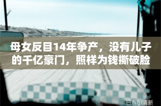 母女反目14年争产，没有儿子的千亿豪门，照样为钱撕破脸了…