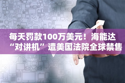 每天罚款100万美元！海能达“对讲机”遭美国法院全球禁售