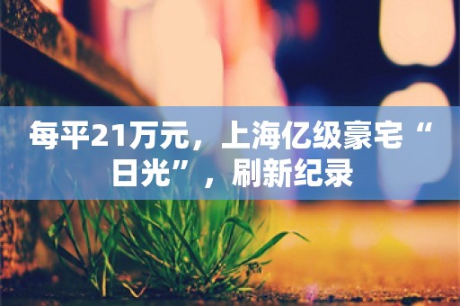 每平21万元，上海亿级豪宅“日光”，刷新纪录