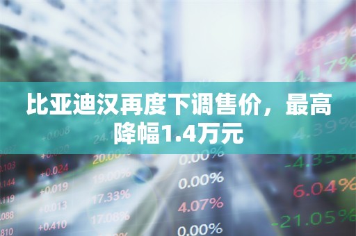 比亚迪汉再度下调售价，最高降幅1.4万元