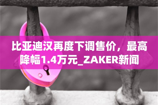 比亚迪汉再度下调售价，最高降幅1.4万元_ZAKER新闻