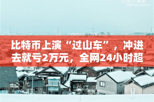 比特币上演“过山车”，冲进去就亏2万元，全网24小时超11万人爆仓？