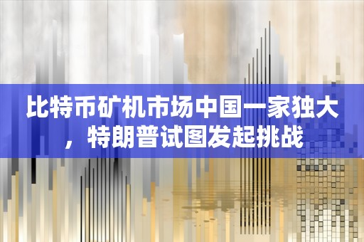 比特币矿机市场中国一家独大，特朗普试图发起挑战