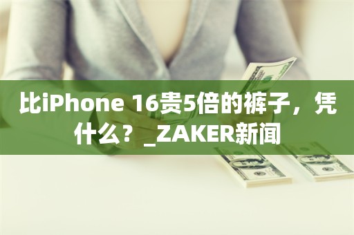 比iPhone 16贵5倍的裤子，凭什么？_ZAKER新闻