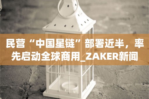 民营“中国星链”部署近半，率先启动全球商用_ZAKER新闻