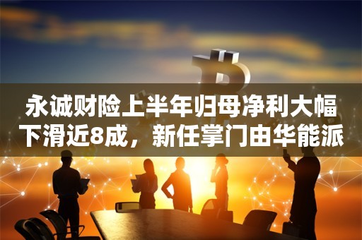 永诚财险上半年归母净利大幅下滑近8成，新任掌门由华能派任