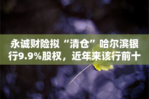 永诚财险拟“清仓”哈尔滨银行9.9%股权，近年来该行前十大股东多家有意退出