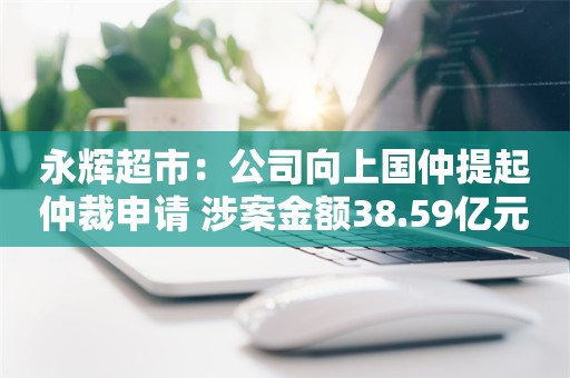 永辉超市：公司向上国仲提起仲裁申请 涉案金额38.59亿元