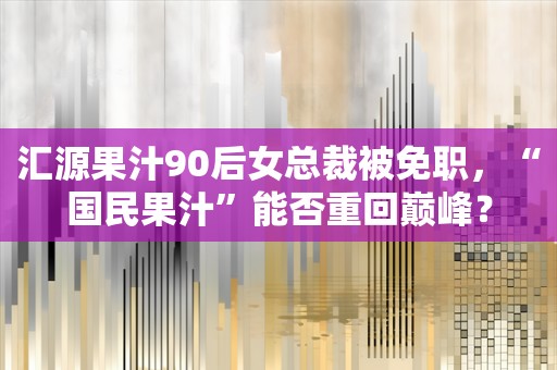 汇源果汁90后女总裁被免职，“国民果汁”能否重回巅峰？