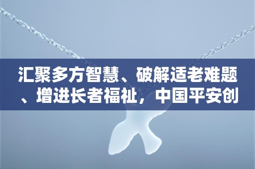 汇聚多方智慧、破解适老难题、增进长者福祉，中国平安创新推出居家养老“住联体”