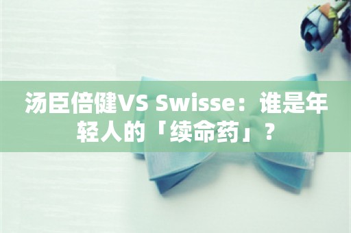 汤臣倍健VS Swisse：谁是年轻人的「续命药」？