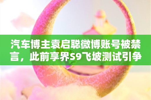 汽车博主袁启聪微博账号被禁言，此前享界S9飞坡测试引争议