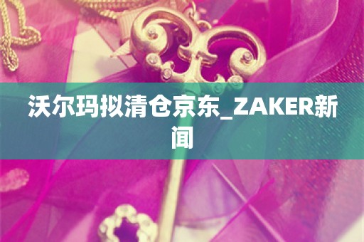 沃尔玛拟清仓京东_ZAKER新闻