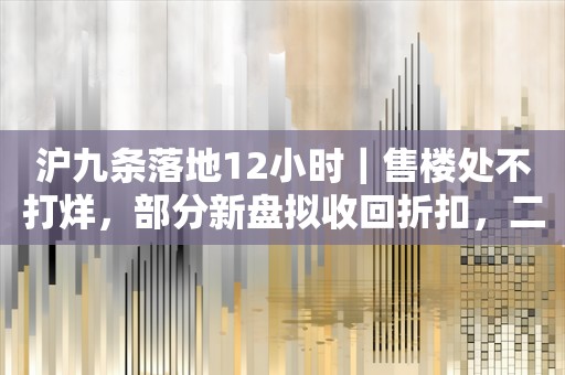 沪九条落地12小时｜售楼处不打烊，部分新盘拟收回折扣，二手房东提价、买家仍想捡漏