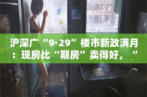 沪深广“9·29”楼市新政满月：现房比“期房”卖得好，“日光盘”频现