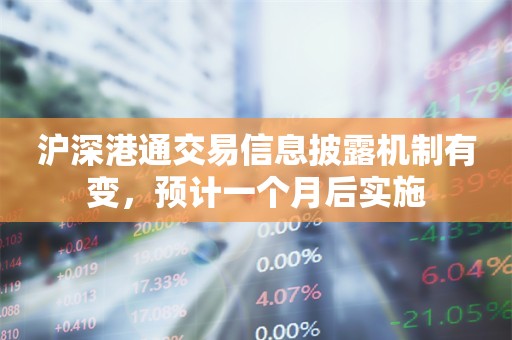 沪深港通交易信息披露机制有变，预计一个月后实施