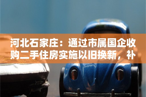 河北石家庄：通过市属国企收购二手住房实施以旧换新，补贴换购房人每套1万元