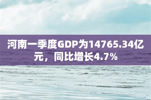 河南一季度GDP为14765.34亿元，同比增长4.7%