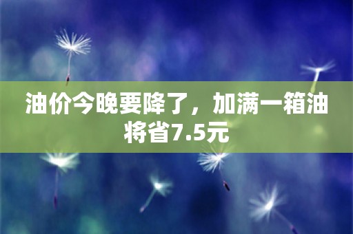 油价今晚要降了，加满一箱油将省7.5元