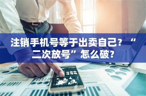 注销手机号等于出卖自己？“二次放号”怎么破？