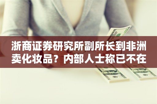 浙商证券研究所副所长到非洲卖化妆品？内部人士称已不在公司通讯录上