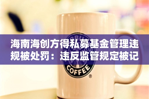 海南海创方得私募基金管理违规被处罚：违反监管规定被记入诚信档案