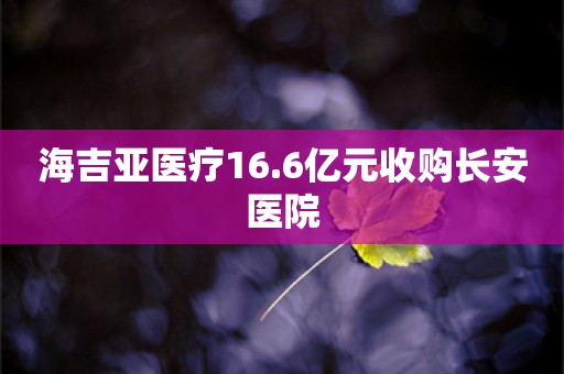 海吉亚医疗16.6亿元收购长安医院