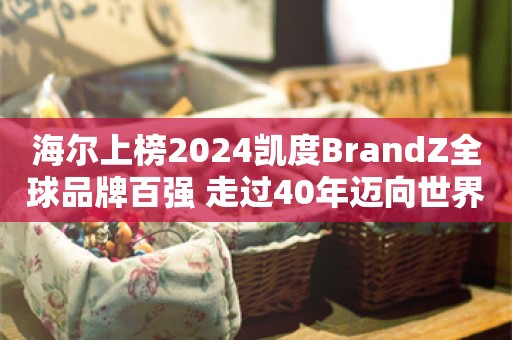 海尔上榜2024凯度BrandZ全球品牌百强 走过40年迈向世界一流