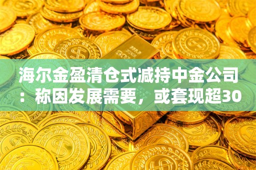 海尔金盈清仓式减持中金公司：称因发展需要，或套现超30亿