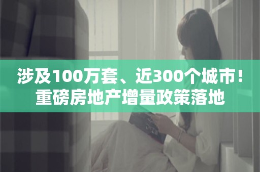 涉及100万套、近300个城市！重磅房地产增量政策落地