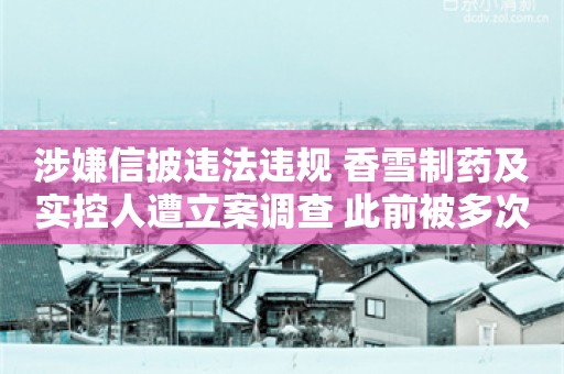 涉嫌信披违法违规 香雪制药及实控人遭立案调查 此前被多次警示