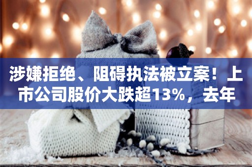 涉嫌拒绝、阻碍执法被立案！上市公司股价大跌超13%，去年巨亏12亿