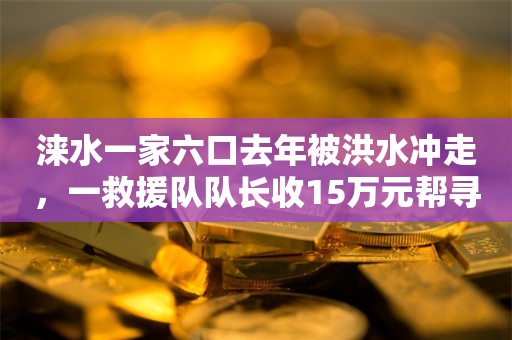 涞水一家六口去年被洪水冲走，一救援队队长收15万元帮寻人后却“消失”