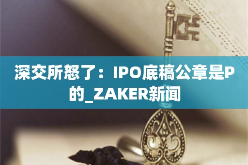 深交所怒了：IPO底稿公章是P的_ZAKER新闻