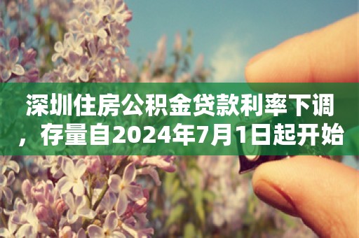 深圳住房公积金贷款利率下调，存量自2024年7月1日起开始执行调整后的利率