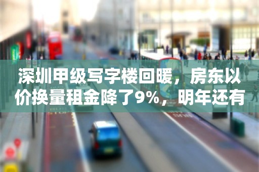 深圳甲级写字楼回暖，房东以价换量租金降了9%，明年还有近百万平要入市