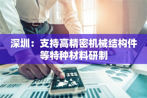 深圳：支持高精密机械结构件等特种材料研制