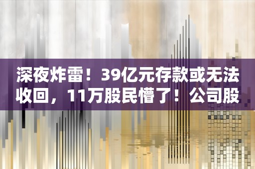 深夜炸雷！39亿元存款或无法收回，11万股民懵了！公司股价21个跌停，此前还预付1.5亿元买别墅