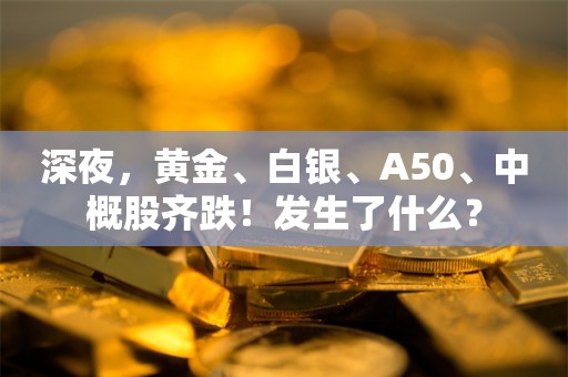 深夜，黄金、白银、A50、中概股齐跌！发生了什么？