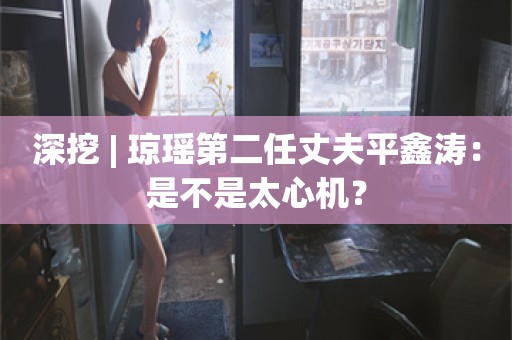 深挖 | 琼瑶第二任丈夫平鑫涛：是不是太心机？