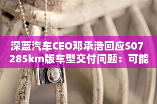 深蓝汽车CEO邓承浩回应S07 285km版车型交付问题：可能存在一定交付延误