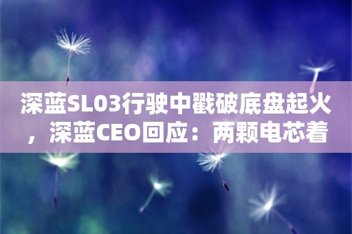 深蓝SL03行驶中戳破底盘起火，深蓝CEO回应：两颗电芯着火