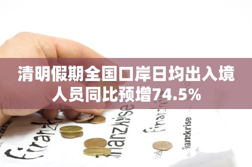 清明假期全国口岸日均出入境人员同比预增74.5%