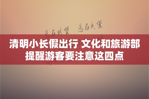 清明小长假出行 文化和旅游部提醒游客要注意这四点