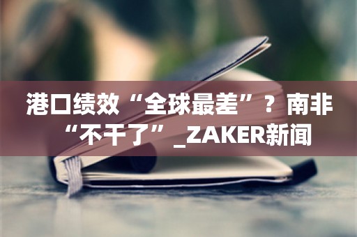 港口绩效“全球最差”？南非“不干了”_ZAKER新闻