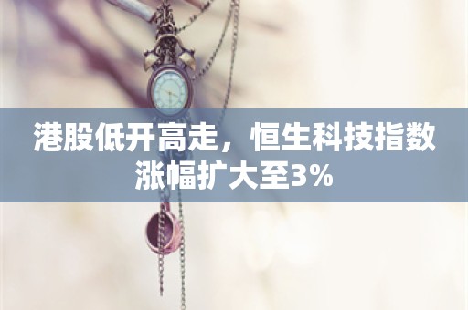 港股低开高走，恒生科技指数涨幅扩大至3%