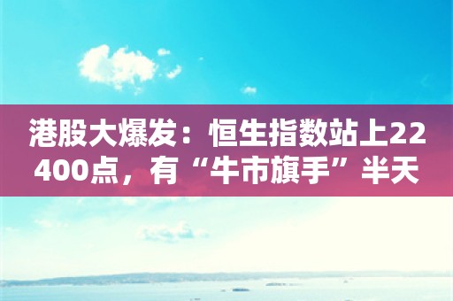 港股大爆发：恒生指数站上22400点，有“牛市旗手”半天拉升翻倍